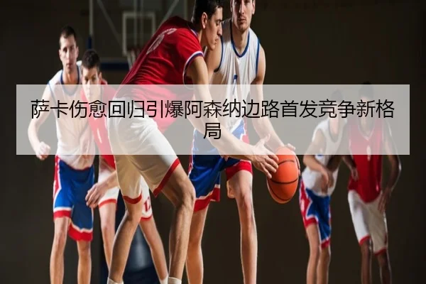 萨卡伤愈回归引爆阿森纳边路首发竞争新格局