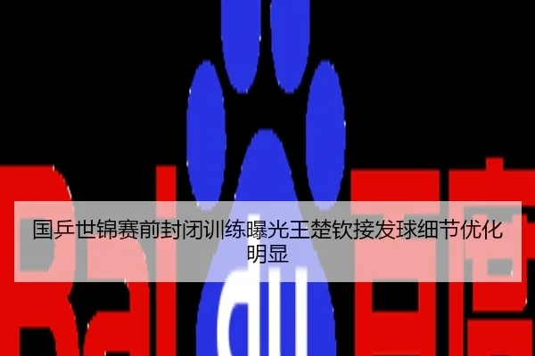 国乒世锦赛前封闭训练曝光王楚钦接发球细节优化明显